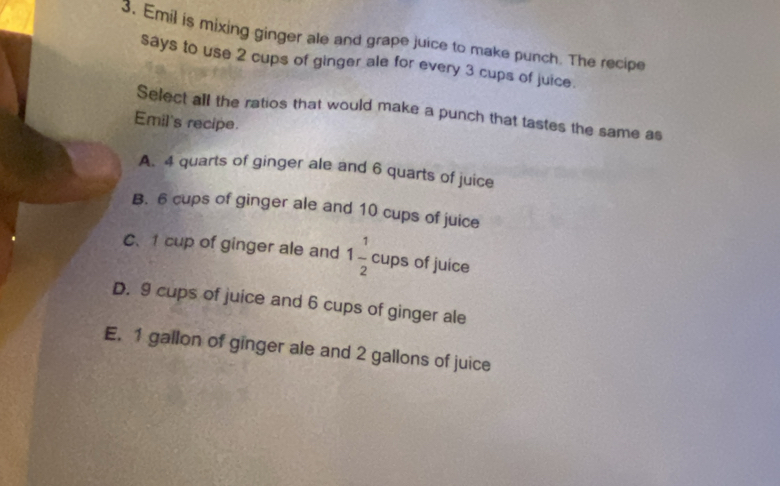 Emil is mixing ginger ale and grape juice to make punch. The recipe
says to use 2 cups of ginger ale for every 3 cups of juice.
Select all the ratios that would make a punch that tastes the same as
Emil's recipe.
A. 4 quarts of ginger ale and 6 quarts of juice
B. 6 cups of ginger ale and 10 cups of juice
C、 1 cup of ginger ale and 1 1/2 cups of juice
D. 9 cups of juice and 6 cups of ginger ale
E. 1 gallon of ginger ale and 2 gallons of juice