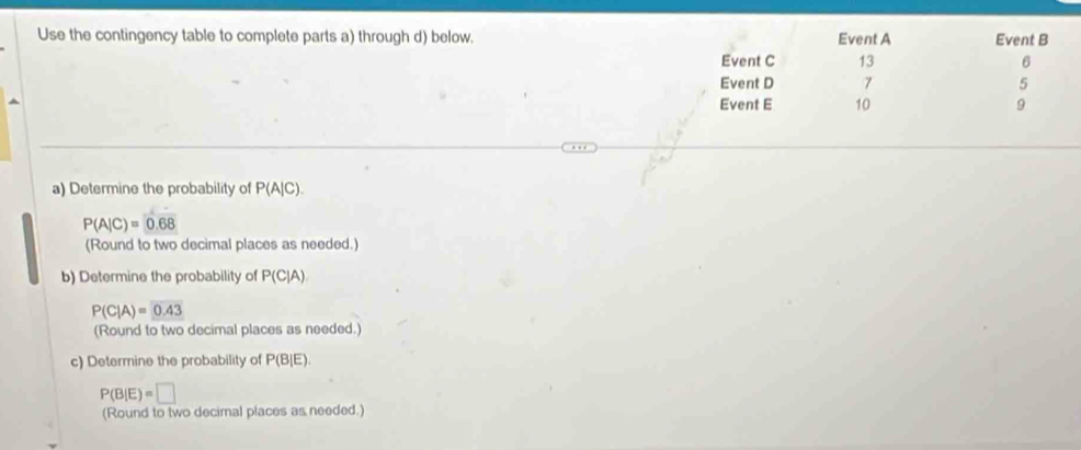 Use the contingency table to complete parts a) through d) below. Event A Event B
Event C 13 6
Event D 7 5
Event E 10 9
a) Determine the probability of P(A|C).
P(A|C)=0.68
(Round to two decimal places as needed.) 
b) Determine the probability of P(C|A)
P(C|A)= 0.43
(Round to two decimal places as needed.) 
c) Determine the probability of P(B|E).
P(B|E)=□
(Round to two decimal places as needed.)