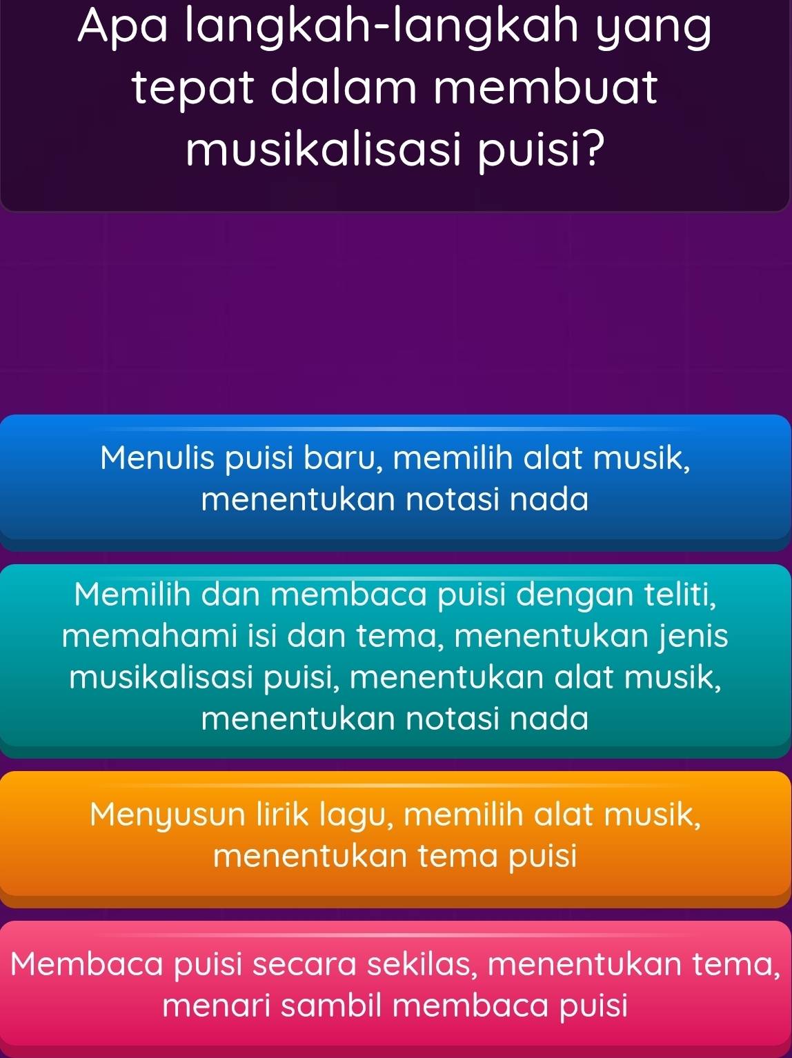 Apa langkah-langkah yang
tepat dalam membuat
musikalisasi puisi?
Menulis puisi baru, memilih alat musik,
menentukan notasi nada
Memilih dan membaca puisi dengan teliti,
memahami isi dan tema, menentukan jenis
musikalisasi puisi, menentukan alat musik,
menentukan notasi nada
Menyusun lirik lagu, memilih alat musik,
menentukan tema puisi
Membaca puisi secara sekilas, menentukan tema,
menari sambil membaca puisi