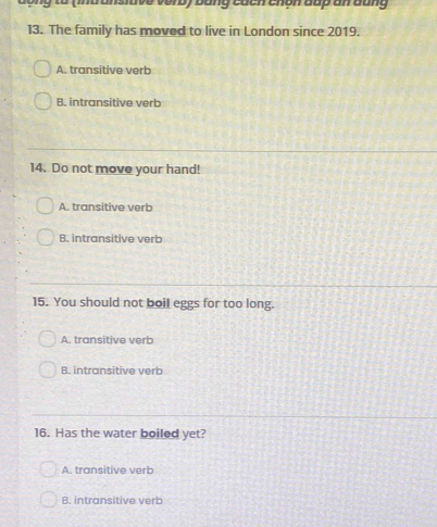 đ ộng to (intransitive verb) bằng cách chón đấp an đung
13. The family has moved to live in London since 2019.
A. transitive verb
B. intransitive verb
14. Do not move your hand!
A. transitive verb
B. intransitive verb
15. You should not boil eggs for too long.
A. transitive verb
B. intransitive verb
16. Has the water boiled yet?
A. transitive verb
B. intransitive verb