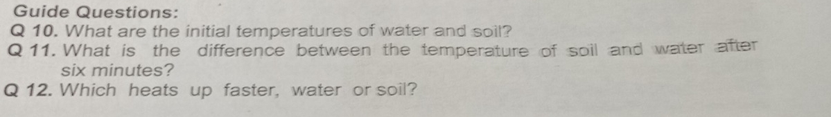 Guide Questions: 
Q 10. What are the initial temperatures of water and soil? 
Q11. What is the difference between the temperature of soil and water after
six minutes? 
Q 12. Which heats up faster, water or soil?