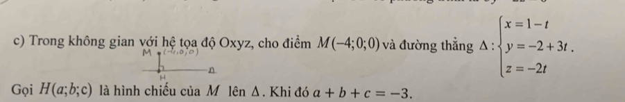 Trong không gian với hệ tọa độ Oxyz, cho điểm M(-4;0;0) và đường thẳng Delta :beginarrayl x=1-t y=-2+3t. z=-2tendarray.
Gọi H(a;b;c) là hình chiếu của M lên Δ. Khi đó a+b+c=-3.