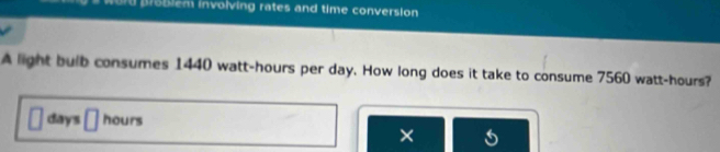 word problem involving rates and time conversion 
A light bulb consumes 1440 watt-hours per day. How long does it take to consume 7560 watt-hours?
days 1| hours
×