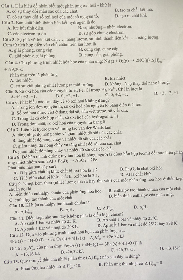 Dấu hiệu để nhận biết một phản ứng oxi hoá - khử là
A. có sự thay đổi màu sắc của các chất. B. tạo ra chất kết tủa.
C. có sự thay đổi số oxi hoá của một số nguyên tố. D. tạo ra chất khí.
Câu 2. Bản chất hình thành liên kết hydrogen là do
A. lực hút tĩnh điện. B. sự nhường - nhận electron.
C. các electron tự do. D. sự góp chung electron.
Câu 3. Sự phá vỡ liên kết cần ….. năng lượng, sự hình thành liên kết …... năng lượng.
Cụm từ tích hợp điền vào chỗ chấm trên lần lượt là
A. giải phóng, cung cấp. B. cung cấp, cung cấp.
C. giải phóng, giải phóng. D. cung cấp, giải phóng.
Câu 4. Cho phương trình nhiệt hóa học của phản ứng: N_2(g)+O_2(g)to 2NO g) △ _rH_(298)°=
+179,20kJ
Phản ứng trên là phản ứng
A. thu nhiệt. B. tỏa nhiệt.
C. có sự giải phóng nhiệt lượng ra môi trường. D. không có sự thay đổi năng lượng.
Câu 5. Số oxi hóa của các nguyên tử H, Fe, Cl trong H_2,Fe^(2+) Cl lần lượt là
A. +1; +2; −1. B. 0; −2; +1. C. 0;+2;-1 D. +2; −2; +1.
Câu 6. Phát biểu nào sau đây về số oxi hoá không đúng?
A. Trong ion đơn nguyên tử, số oxi hoá của nguyên tổ bằng điện tích ion.
B. Số oxi hoá được viết ở dạng đại số, dấu viết trước, số viết sau.
C. Trong tất cả các hợp chất, số oxi hoá của hydrogen 1a+1.
D. Trong đơn chất, số oxi hoá của nguyên tử bằng 0.
Câu 7. Liên kết hydrogen và tương tác van der Waals làm
A. tăng nhiệt độ nóng chảy và giảm nhiệt độ sôi của các chất.
B. tăng nhiệt độ nóng chảy và nhiệt độ sôi của các chất.
C. giảm nhiệt độ nóng chảy và tăng nhiệt độ sôi của các chất.
D. giảm nhiệt độ nóng chảy và nhiệt độ sôi của các chất.
Câu 8. Để hàn nhanh đường ray tàu hỏa bị hỏng, người ta dùng hỗn hợp tecmit để thực hiện phản
ứng nhiệt nhôm sau: 2Al+Fe_2O_3to Al_2O_3+2Fe.
Phát biểu nào sau đây sai?
A. Tỉ lệ giữa chất bị khử: chất bị oxi hóa là 1:2. B. Fe_2O_3 là chất oxi hóa.
C. Tỉ lệ giữa chất bị khử: chất bị oxi hóa là 2:1. D. Al là chất khử.
Câu 9. Nhiệt kèm theo (nhiệt lượng toả ra hay thu vào) của một phản ứng hoá học ở điều kiện
chuẩn gọi là
A. biển thiên enthalpy chuẩn của phản ứng hoá học.  B. enthalpy tạo thành chuẩn của một chất.
C. enthalpy tạo thành của một chất. D. biển thiên enthalpy của phản ứng.
Câu 10. Kí hiệu enthalpy tạo thành chuẩn là
A. △ _fH_(298)^o. B. △ _fH. C. △ _rH_(298)^o. D. △ _rH.
Câu 11. Điều kiện nào sau đây không phải là điều kiện chuẩn?
A. Áp suất 1 bar và nhiệt độ 25 K. B. Áp suất 1 bar và nhiệt độ 25°C.
C. Áp suất 1 bar và nhiệt độ 298 K. D. Áp suất 1 bar và nhiệt độ 25°C hay 298 K.
Câu 12. Dựa vào phương trình nhiệt hoá học của phản ứng sau:
3Fe (s)+4H_2O(l)to Fe_3O_4(s)+4H_2 (g) △ _rH_(298)^0=+26,32kJ
Giá trị △ _rH_(298)^0 của phản ứng: Fe_3O_4(s)+4H_2(g)to 3Fe(s)+4H_2O( 1) là
A. +13,16 kJ. B. -26,32 kJ. C. +26,32 kJ. D. -13,16kJ.
Câu 13. Quy ước về dấu của nhiệt phản ứng (△ _rH_(298)°) nào sau đây là đúng?
A. Phản ứng tỏa nhiệt có △ _rH_(298)°<0. B. Phản ứng thu nhiệt có △ _rH_(298)°=0.