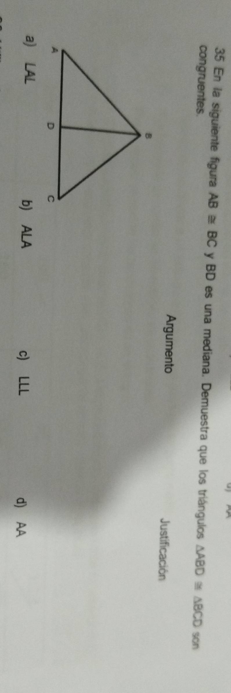 En la siguiente figura AB≌ BC y BD es una mediana. Demuestra que los triángulos △ ABD≌ △ BCD
congruentes. son
Argumento Justificación
a) LAL
b) ALA c) LLL
d) AA