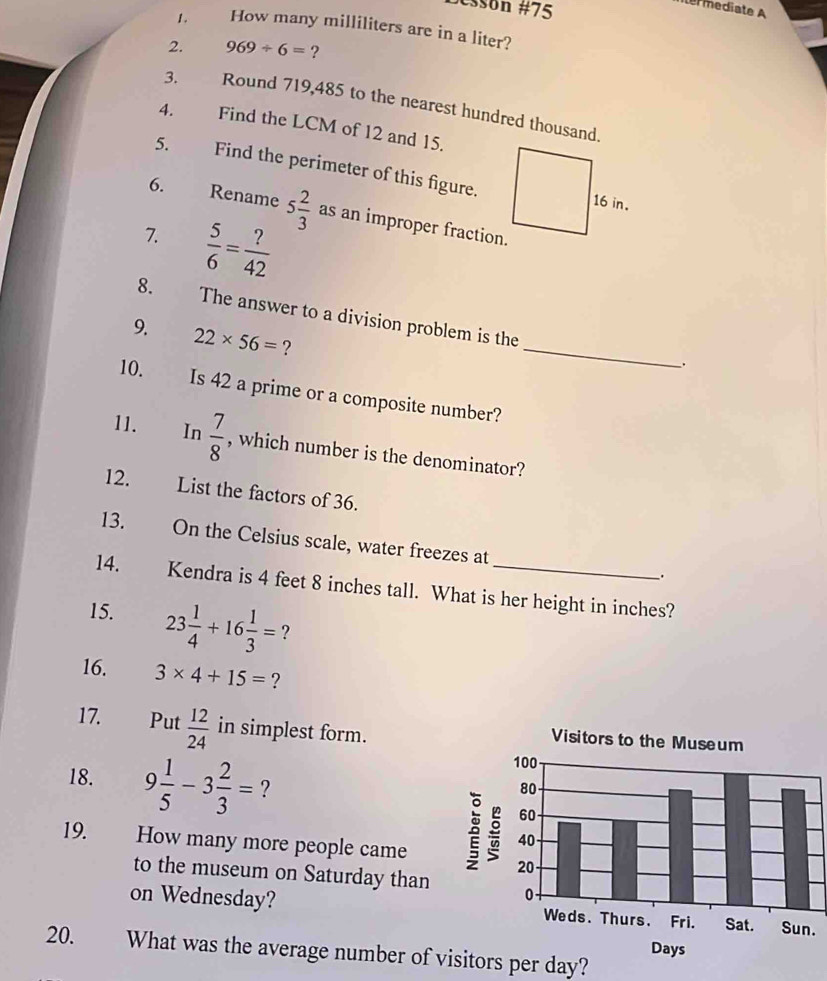 #ssón #75 
1. How many milliliters are in a liter? 
2. 969/ 6= ? 
3. Round 719,485 to the nearest hundred thousand 
4. Find the LCM of 12 and 15. 
5. Find the perimeter of this figure. 
6. Rename 5 2/3  as an improper fraction. 
7.  5/6 = ?/42 
_ 
8. The answer to a division problem is the 
9. 22* 56= ? 
10. Is 42 a prime or a composite number? 
11. In  7/8  , which number is the denominator? 
12. List the factors of 36. 
13. On the Celsius scale, water freezes at . 
14. Kendra is 4 feet 8 inches tall. What is her height in inches? 
15. 23 1/4 +16 1/3 = ? 
16. 3* 4+15= ? 
17. £Put  12/24  in simplest form. 
Visitors to the Museum 
18. 9 1/5 -3 2/3 = ? 
19. How many more people came 
5 
to the museum on Saturday than 
on Wednesday? 
20. What was the average number of visitors per day?
Days