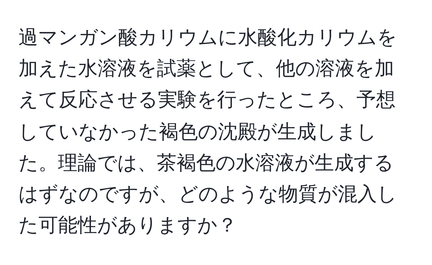 過マンガン酸カリウムに水酸化カリウムを加えた水溶液を試薬として、他の溶液を加えて反応させる実験を行ったところ、予想していなかった褐色の沈殿が生成しました。理論では、茶褐色の水溶液が生成するはずなのですが、どのような物質が混入した可能性がありますか？