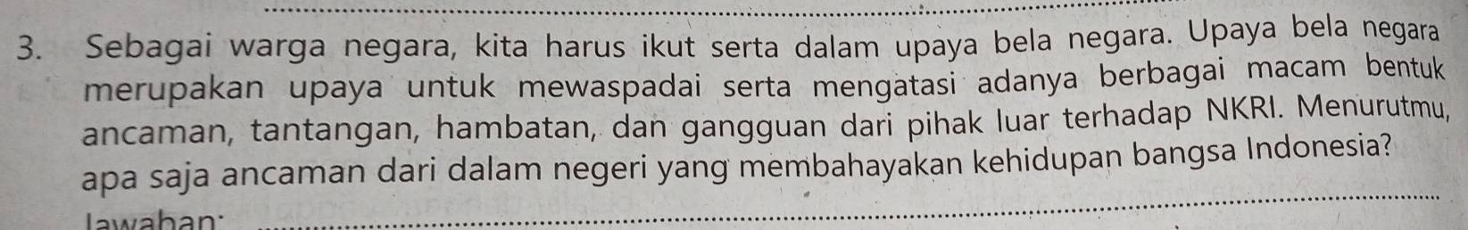 Sebagai warga negara, kita harus ikut serta dalam upaya bela negara. Upaya bela negara 
merupakan upaya untuk mewaspadai serta mengatasi adanya berbagai macam bentuk 
ancaman, tantangan, hambatan, dan gangguan dari pihak luar terhadap NKRI. Menurutmu, 
apa saja ancaman dari dalam negeri yang membahayakan kehidupan bangsa Indonesia? 
Jwaban: