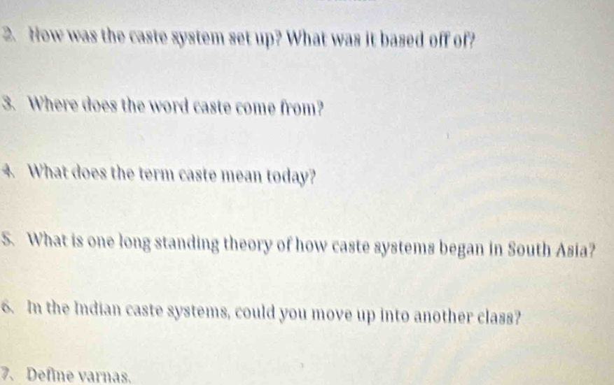 How was the caste system set up? What was it based off of? 
3. Where does the word caste come from? 
4. What does the term caste mean today? 
S. What is one long standing theory of how caste systems began in South Asia? 
6. In the Indian caste systems, could you move up into another class? 
7. Define varnas.