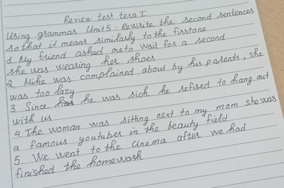 Review test tein I 
Using grammar Unit5 : Rewrite the second sentences 
so that it means similarly to the firstone 
1. My friend asked meto wait fox a second 
She was weaking her shoes 
. Mike was complained about by his parents, she 
3. Since he was sick he defised to hang out 
was too lazy 
4. The woman was sitting next to my mom she was 
with us 
a famous youfuber in the beauty field 
5. We went to the cinema after we had 
finished the homework