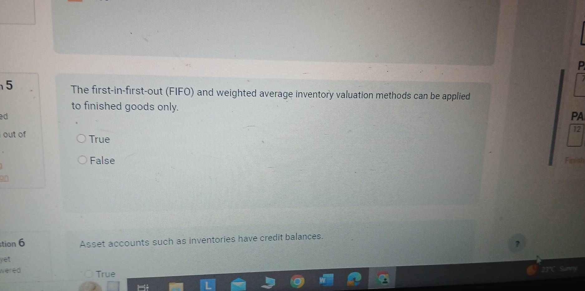 The first-in-first-out (FIFO) and weighted average inventory valuation methods can be applied
to finished goods only.
ed
PA
12
out of
True
False Finish
Asset accounts such as inventories have credit balances.
stion 6 ?
yet
wered
True