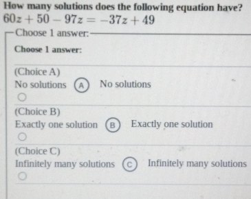 How many solutions does the following equation have?
60z+50-97z=-37z+49
Choose 1 answer:
Choose 1 answer:
(Choice A)
No solutions A No solutions
(Choice B)
Exactly one solution B Exactly one solution
(Choice C)
Infinitely many solutions Infinitely many solutions