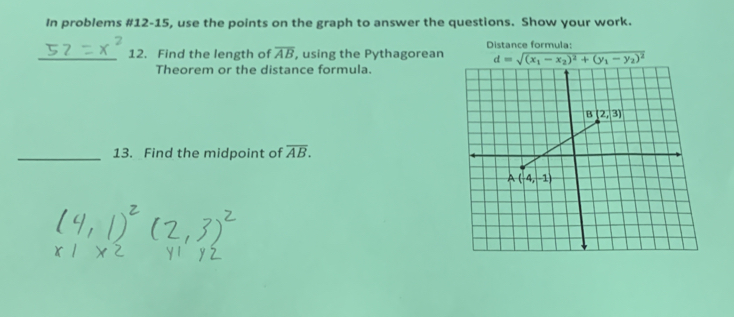 In problems #12-15, use the points on the graph to answer the questions. Show your work.
Distance formula:
_12. Find the length of overline AB , using the Pythagorean 
Theorem or the distance formula.
_13. Find the midpoint of overline AB.