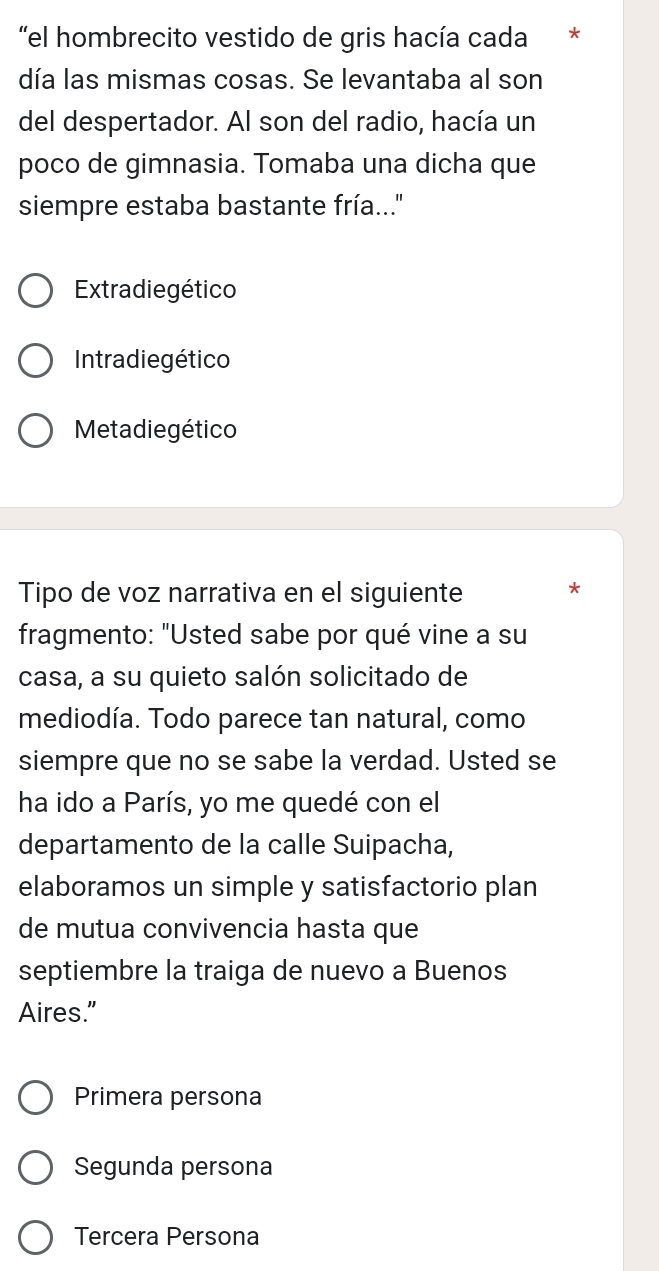 "el hombrecito vestido de gris hacía cada *
día las mismas cosas. Se levantaba al son
del despertador. Al son del radio, hacía un
poco de gimnasia. Tomaba una dicha que
siempre estaba bastante fría..'
Extradiegético
Intradie gético
Metadiegético
Tipo de voz narrativa en el siguiente *
fragmento: "Usted sabe por qué vine a su
casa, a su quieto salón solicitado de
mediodía. Todo parece tan natural, como
siempre que no se sabe la verdad. Usted se
ha ido a París, yo me quedé con el
departamento de la calle Suipacha,
elaboramos un simple y satisfactorio plan
de mutua convivencia hasta que
septiembre la traiga de nuevo a Buenos
Aires.”
Primera persona
Segunda persona
Tercera Persona