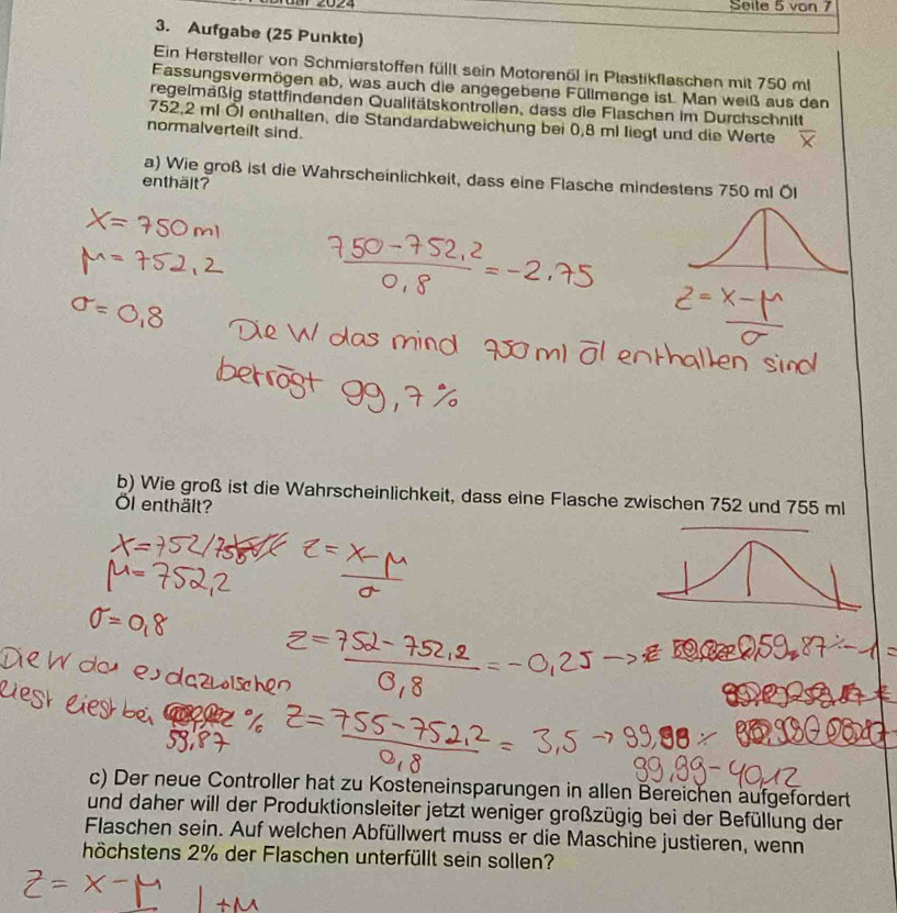 Seile 5 von 7
3. Aufgabe (25 Punkte) 
Ein Hersteller von Schmierstoffen füllt sein Motorenöl in Plastikflaschen mit 750 ml
Fassungsvermögen ab, was auch die angegebene Füllmenge ist. Man weiß aus den 
regelmäßig stattfindenden Qualitätskontrollen, dass die Flaschen im Durchschnitt
752,2 ml Öl enthalten, die Standardabweichung bei 0,8 ml liegt und die Werte 
normalverteilt sind. 
a) Wie groß ist die Wahrscheinlichkeit, dass eine Flasche mindestens 750 ml Öl 
enthält? 
b) Wie groß ist die Wahrscheinlichkeit, dass eine Flasche zwischen 752 und 755 ml
Öl enthält? 
c) Der neue Controller hat zu Kosteneinsparungen in allen Bereichen äufgefördert 
und daher will der Produktionsleiter jetzt weniger großzügig bei der Befüllung der 
Flaschen sein. Auf welchen Abfüllwert muss er die Maschine justieren, wenn 
höchstens 2% der Flaschen unterfüllt sein sollen?