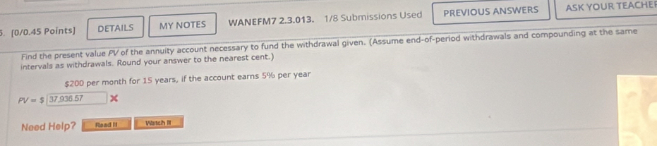 DETAILS MY NOTES WANEFM7 2.3.013. 1/8 Submissions Used PREVIOUS ANSWERS ASK YOUR TEACHE 
Find the present value PV of the annuity account necessary to fund the withdrawal given. (Assume end-of-period withdrawals and compounding at the same 
intervals as withdrawals. Round your answer to the nearest cent.)
$200 per month for 15 years, if the account earns 5% per year
PV=$|37,936.57
Need Help? Read It Wistch It