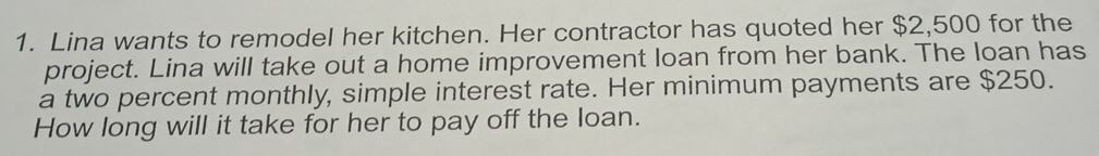 Lina wants to remodel her kitchen. Her contractor has quoted her $2,500 for the 
project. Lina will take out a home improvement loan from her bank. The loan has 
a two percent monthly, simple interest rate. Her minimum payments are $250. 
How long will it take for her to pay off the loan.