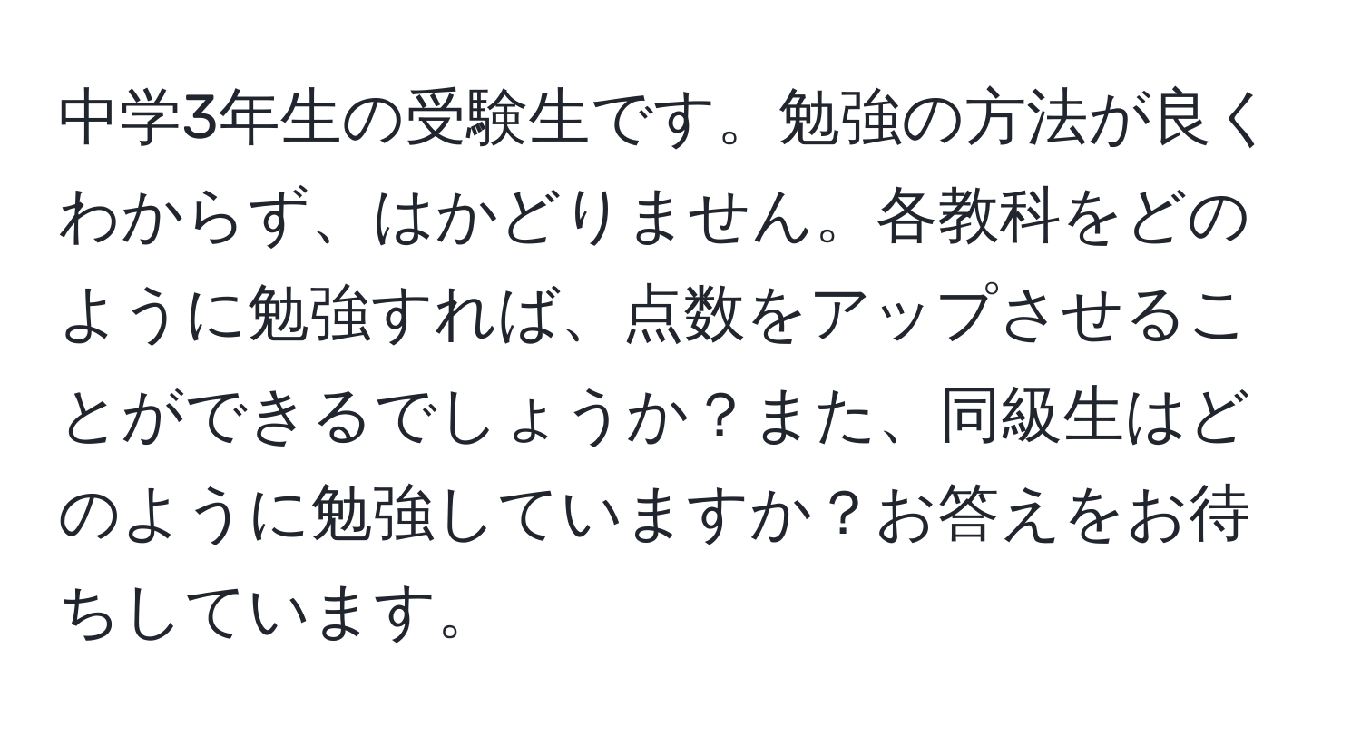 中学3年生の受験生です。勉強の方法が良くわからず、はかどりません。各教科をどのように勉強すれば、点数をアップさせることができるでしょうか？また、同級生はどのように勉強していますか？お答えをお待ちしています。