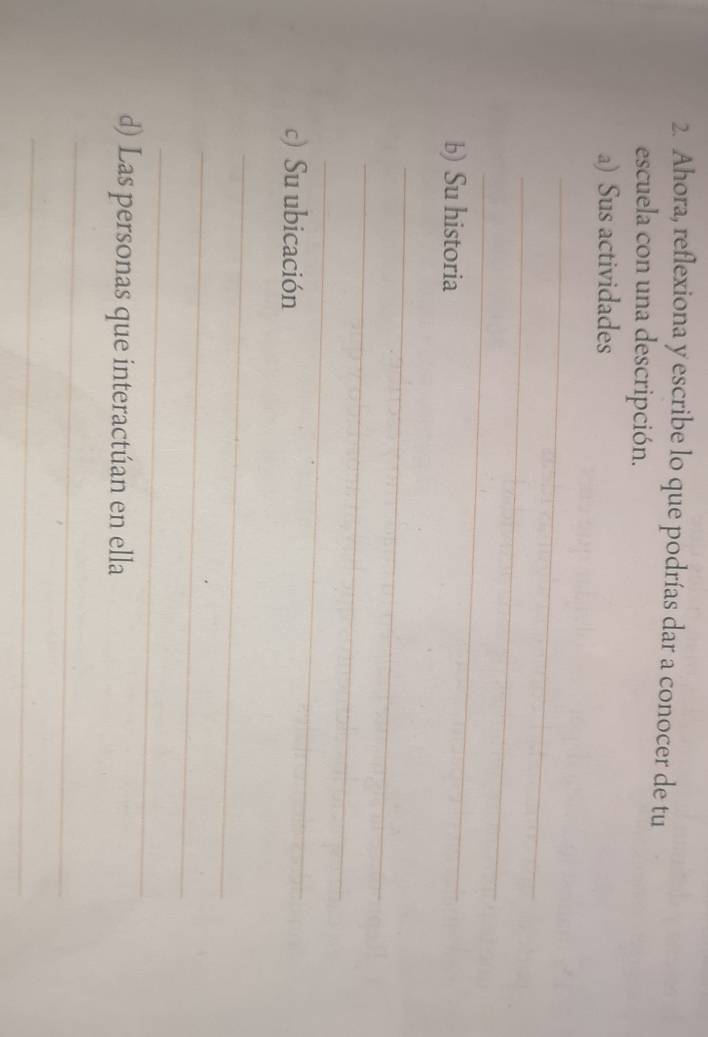 Ahora, reflexiona y escribe lo que podrías dar a conocer de tu 
escuela con una descripción. 
a) Sus actividades 
_ 
_ 
_ 
b) Su historia 
_ 
_ 
_ 
c) Su ubicación 
_ 
_ 
_ 
d) Las personas que interactúan en ella 
_ 
_