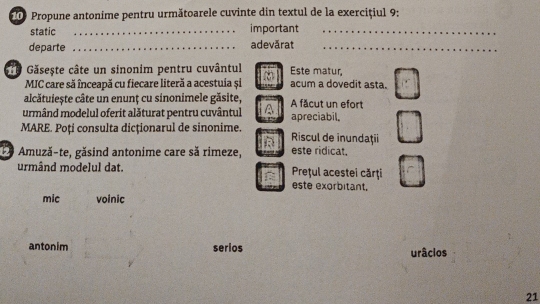 ie Propune antonime pentru următoarele cuvinte din textul de la exercițiul 9:
static _important_
departe _adevārat_
ê Găsește câte un sinonim pentru cuvântul Este matur,
MIC care să înceapă cu fiecare literă a acestuia și acum a dovedit asta.
alcătuiește câte un enunț cu sinonimele găsite,
urmând modelul oferit alăturat pentru cuvântul A făcut un efort apreciabil.
MARE. Poți consulta dicționarul de sinonime. Riscul de inundaţii
E9 Amuză-te, găsind antonime care să rimeze, este ridicat.
urmând modelul dat. Prețul acestei cărţi
este exorbitant.
mic voinic
antonim serios urâcios
21