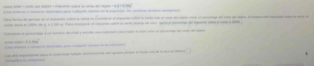 costo total = costo del objeto + impuesto sobre la venta del objeto =sp+0.06p^7
(Usa enteros o números decimales para cualquier número en la expresión. No combines términos semejantes). 
Otra forma de pensar en el impuesto sobre la venta es considerar el impuesto sobre la venta más el costo del objeto como un porcentaje del costo del objeto. Si hubiera cero impuestos sobre la venta, el 
costo sería el 100% de p, o 1.00= p. Para incorporar el impuesto sobre la venta distinto de céro, suma el porcentaje del impuesto sobre la venta a 100%
Convierte el porcentaje a un número decimal y escribe una expresión para hallar el total como un porcentaje del costo del objeto. 
costo total =51.06p^4
(Usa erteros o números decimales para cualquier número en la expresión) 
Las dos expresiones para el costo totaí hallado anteriormente son iguales porque al restar una de la otra se obtiene □ 
(Simplfica to respuesta)