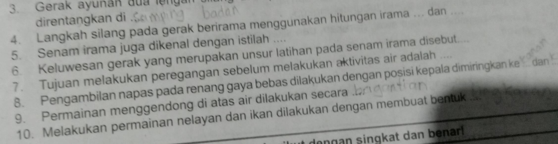 Gerak ayunan đua lệngan 
direntangkan di 
4. Langkah silang pada gerak berirama menggunakan hitungan irama ... dan .... 
5. Senam irama juga dikenal dengan istilah .... 
6. Keluwesan gerak yang merupakan unsur latihan pada senam irama disebut.... 
7. Tujuan melakukan peregangan sebelum melakukan aktivitas air adalah . . . . 
8. Pengambilan napas pada renang gaya bebas dilakukan dengan posisi kepala dimiringkan ke `` dan . 
9. Permainan menggendong di atas air dilakukan secara . 
10. Melakukan permainan nelayan dan ikan dilakukan dengan membuat bentuk 
dongan singkat dan benar!