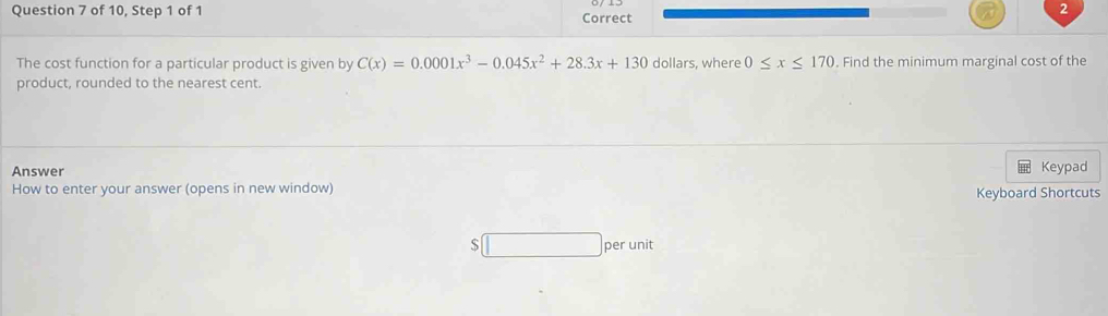 of 10, Step 1 of 1 Correct 
2 
The cost function for a particular product is given by C(x)=0.0001x^3-0.045x^2+28.3x+130 dollars, where 0≤ x≤ 170. Find the minimum marginal cost of the 
product, rounded to the nearest cent. 
Answer 
Keypad 
How to enter your answer (opens in new window) Keyboard Shortcuts
$ per unit