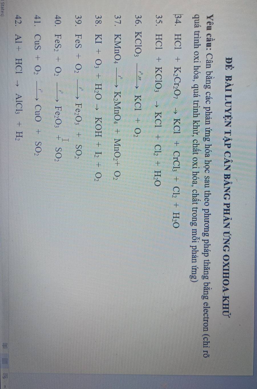 ĐÊ bàI LUYỆN TậP CÂN bằNG PHảN ỨNG OXIHOA-khử 
Yêu cầu: Cân bằng các phản ứng hóa học sau theo phương pháp thăng bằng electron (chỉ rõ 
quá trình oxi hóa, quá trình khử, chất oxi hóa, chất trong mỗi phản ứng) 
34 HCl+K_2Cr_2O_7to KCl+CrCl_3+Cl_2+H_2O
35. HCl+KClO_3to KCl+Cl_2+H_2O
36. KClO_3xrightarrow I^0xtKCl+O_2
37. KMnO_4to K_2 MnO_4+MnO_2+O_2
38. KI+O_3+H_2Oto KOH+I_2+O_2
39. FeS+O_2to Fe_2O_3+SO_2
40. FeS_2+O_2to Fe_2O_3+SO_2
41. CuS+O_2to CuO+SO_2
42. Al+HClto AlCl_3+H_2
States)