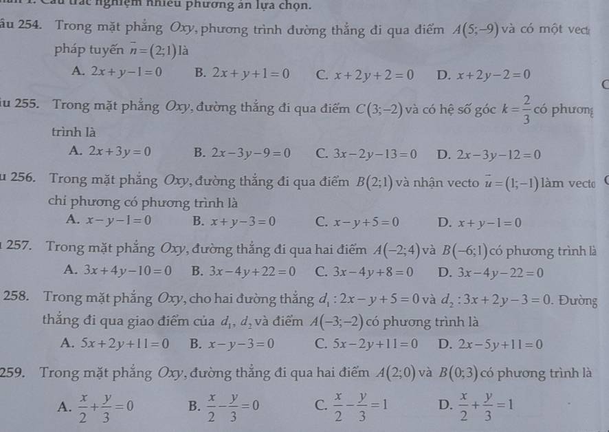 trác nghiệm nhiều phương an lựa chọn.
ầu 254. Trong mặt phẳng Oxy, phương trình đường thắng đi qua điểm A(5;-9) và có một vect
pháp tuyến vector n=(2;1) là
A. 2x+y-1=0 B. 2x+y+1=0 C. x+2y+2=0 D. x+2y-2=0 C
iu 255. Trong mặt phẳng Oxy, đường thắng đi qua điểm C(3;-2) và có hệ số góc k= 2/3  có phương
trình là
A. 2x+3y=0 B. 2x-3y-9=0 C. 3x-2y-13=0 D. 2x-3y-12=0
u 256. Trong mặt phẳng Oxy, đường thắng đi qua điểm B(2;1) và nhận vecto vector u=(1;-1) làm vecto (
chí phương có phương trình là
A. x-y-1=0 B. x+y-3=0 C. x-y+5=0 D. x+y-1=0
1 257. Trong mặt phẳng Oxy, đường thắng đi qua hai điểm A(-2;4) và B(-6;1) có phương trình là
A. 3x+4y-10=0 B. 3x-4y+22=0 C. 3x-4y+8=0 D. 3x-4y-22=0
258. Trong mặt phẳng Oxy, cho hai đường thắng d_1:2x-y+5=0 và d_2:3x+2y-3=0. Đường
thắng đi qua giao điểm của d_1,d_2 và điểm A(-3;-2) có phương trình là
A. 5x+2y+11=0 B. x-y-3=0 C. 5x-2y+11=0 D. 2x-5y+11=0
259. Trong mặt phẳng Oxy, đường thẳng đi qua hai điểm A(2;0) và B(0;3) có phương trình là
A.  x/2 + y/3 =0 B.  x/2 - y/3 =0 C.  x/2 - y/3 =1 D.  x/2 + y/3 =1