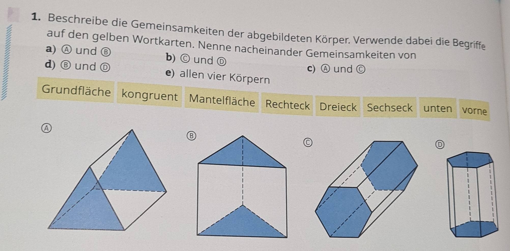 Beschreibe die Gemeinsamkeiten der abgebildeten Körper. Verwende dabei die Begriffe 
auf den gelben Wortkarten. Nenne nacheinander Gemeinsamkeiten von 
a) Ⓐ und Ⓑ b) ⓒund Ⓓ 
d) Ⓑ und Ⓓ e) allen vier Körpern 
c) Ⓐ und ( C 
Grundfläche kongruent Mantelfläche Rechteck Dreieck Sechseck unten vorne