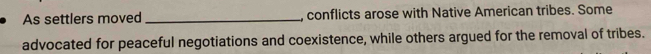 As settlers moved _, conflicts arose with Native American tribes. Some 
advocated for peaceful negotiations and coexistence, while others argued for the removal of tribes.