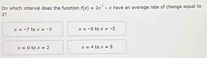 On which interval does the function f(x)=2x^2-x have an average rate of change equal to
3?
x=-7 to x=-3 x=-5 to x=-2
x=0 to x=2 x=4 to x=5