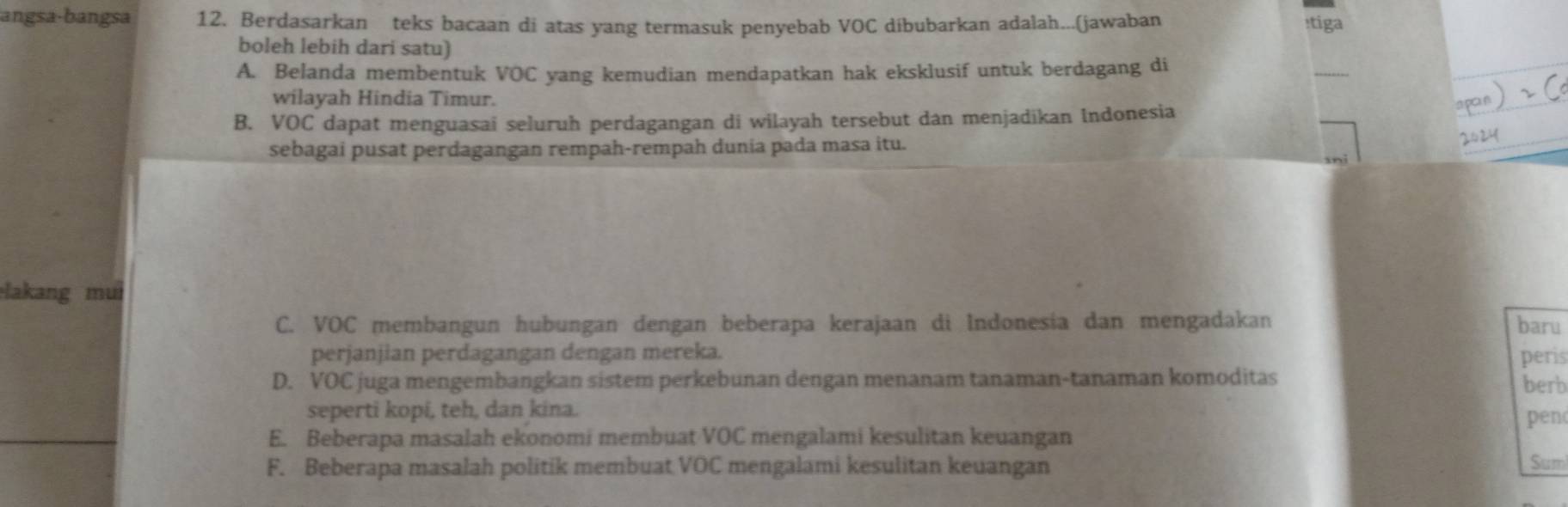 angsa-bangsa 12. Berdasarkan teks bacaan di atas yang termasuk penyebab VOC díbubarkan adalah...(jawaban :tiga
boleh lebih dari satu)
A. Belanda membentuk VOC yang kemudian mendapatkan hak eksklusif untuk berdagang di
_
wilayah Hindia Timur.
B. VOC dapat menguasai seluruh perdagangan di wilayah tersebut dan menjadikan Indonesia
sebagai pusat perdagangan rempah-rempah dunia pada masa itu.
lakang mui
C. VOC membangun hubungan dengan beberapa kerajaan di Indonesia dan mengadakan baru
perjanjian perdagangan dengan mereka.
D. VOC juga mengembangkan sistem perkebunan dengan menanam tanaman-tanaman komoditas peris berb
seperti kopi, teh, dan kina.
_
E. Beberapa masalah ekonomi membuat VOC mengalami kesulitan keuangan pen
F. Beberapa masalah politik membuat VOC mengalami kesulitan keuangan
Sum