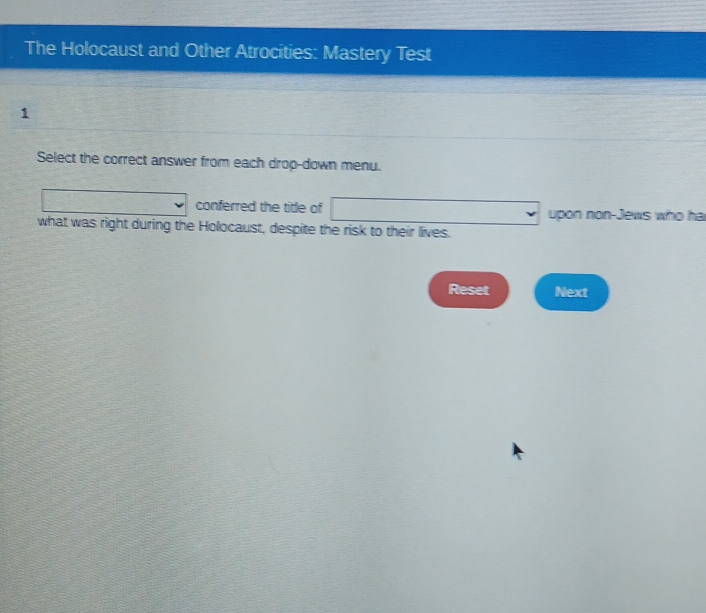 The Holocaust and Other Atrocities: Mastery Test 
1 
Select the correct answer from each drop-down menu. 
conferred the title of upon non-Jews who ha 
what was right during the Holocaust, despite the risk to their lives. 
Reset Next