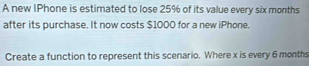 A new IPhone is estimated to lose 25% of its value every six months
after its purchase. It now costs $1000 for a new iPhone. 
Create a function to represent this scenario. Where x is every 6 months