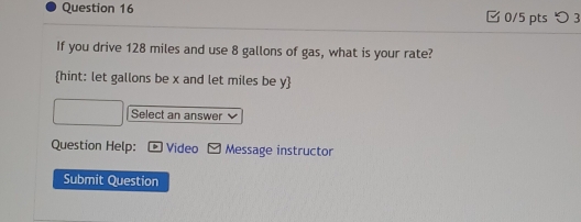 つ 3 
If you drive 128 miles and use 8 gallons of gas, what is your rate? 
hint: let gallons be x and let miles be y  
Select an answer 
Question Help: Video Message instructor 
Submit Question