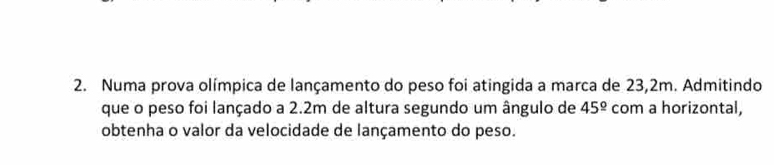 Numa prova olímpica de lançamento do peso foi atingida a marca de 23,2m. Admitindo 
que o peso foi lançado a 2.2m de altura segundo um ângulo de 45^(_ circ) com a horizontal, 
obtenha o valor da velocidade de lançamento do peso.