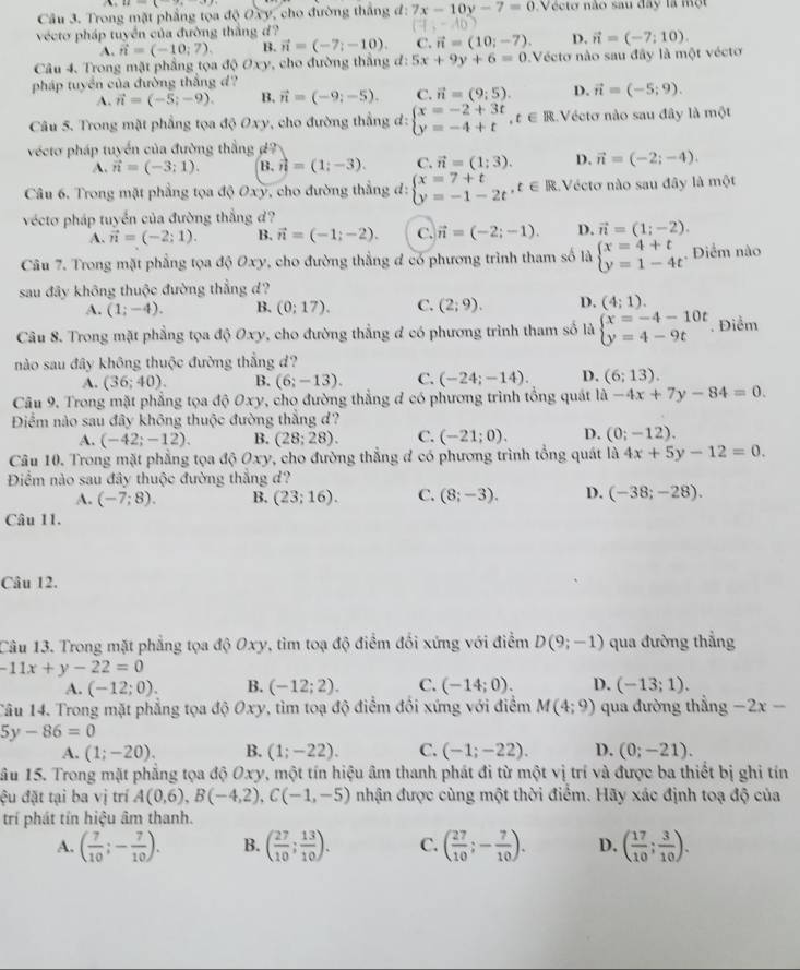 Trong mặt phẳng tọa độ Oxy, cho đường thắng đ: 7x-10y-7=0 Vécto não sau đây là một
vécto pháp tuyển của đường thắng d?
A. vector n=(-10;7). B. vector n=(-7;-10). C. vector n=(10;-7). D. vector n=(-7:10).
Câu 4. Trong mặt phẳng tọa độ Oxy, cho đường thẳng đ: 5x+9y+6=0 Vécto nào sau đây là một vécto
pháp tuyển của đường thắng d?
A. vector n=(-5;-9). B. vector n=(-9;-5). C. vector n=(9;5). D. vector n=(-5;9).
Câu 5. Trong mặt phẳng tọa 40Oxy , cho đường thẳng d: beginarrayl x=-2+3t y=-4+tendarray. ,t∈ R Véctơ nào sau đây là một
vécto pháp tuyển của đường thắng d?
A. vector n=(-3;1). B.vector n=(1;-3). C. vector n=(1;3). D. vector n=(-2;-4).
Câu 6. Trong mặt phẳng tọa độ Oxy, cho đường thẳng đ: beginarrayl x=7+t y=-1-2tendarray. ,t∈ R Vécto nào sau đây là mc
vécto pháp tuyển của đường thắng d?
A. vector n=(-2;1). B. vector n=(-1;-2). C. vector n=(-2;-1). D. vector n=(1;-2).
Câu 7. Trong mặt phẳng tọa độ Oxy, cho đường thẳng đ có phương trình tham số là beginarrayl x=4+t y=1-4tendarray.. Diểm nào
sau đây không thuộc đường thẳng d?
A. (1;-4). B. (0;17). C. (2;9). D. (4:1).
Câu 8. Trong mặt phẳng tọa độ Oxy 7, cho đường thẳng đ có phương trình tham số là beginarrayl x=-4-10t y=4-9tendarray.. Điểm
nào sau đây không thuộc đường thắng d?
A. (36;40). B. (6;-13). C. (-24;-14). D. (6;13).
Câu 9. Trong mặt phẳng tọa độ Oxy, cho đường thẳng đ có phương trình tổng quát là -4x+7y-84=0.
Điểm nào sau đây không thuộc đường thắng d?
A. (-42;-12). B. (28;28). C. (-21;0). D. (0;-12).
Câu 10. Trong mặt phẳng tọa độ Oxy, cho đường thẳng đ có phương trình tổng quát là 4x+5y-12=0.
Điểm nào sau đây thuộc đường thắng d?
A. (-7;8). B. (23;16). C. (8;-3). D. (-38;-28).
Câu 11.
Câu 12.
Câu 13. Trong mặt phẳng tọa độ Oxy, tìm toạ độ điểm đối xứng với điểm D(9;-1) qua đường thẳng
-11x+y-22=0
A. (-12;0). B. (-12;2). C. (-14;0). D. (-13;1).
Tâu 14. Trong mặt phẳng tọa độ Oxy, tìm toạ độ điểm đối xứng với điểm M(4;9) qua đường thẳng -2x-
5y-86=0
A. (1;-20). B. (1;-22). C. (-1;-22). D. (0;-21).
âu 15. Trong mặt phẳng tọa độ Oxy, một tín hiệu âm thanh phát đi từ một vị trí và được ba thiết bị ghi tín
êu đặt tại ba vị trí A(0,6),B(-4,2),C(-1,-5) nhận được cùng một thời điểm. Hãy xác định toạ độ của
trí phát tín hiệu âm thanh.
A. ( 7/10 ;- 7/10 ). B. ( 27/10 ; 13/10 ). C. ( 27/10 ;- 7/10 ). D. ( 17/10 ; 3/10 ).