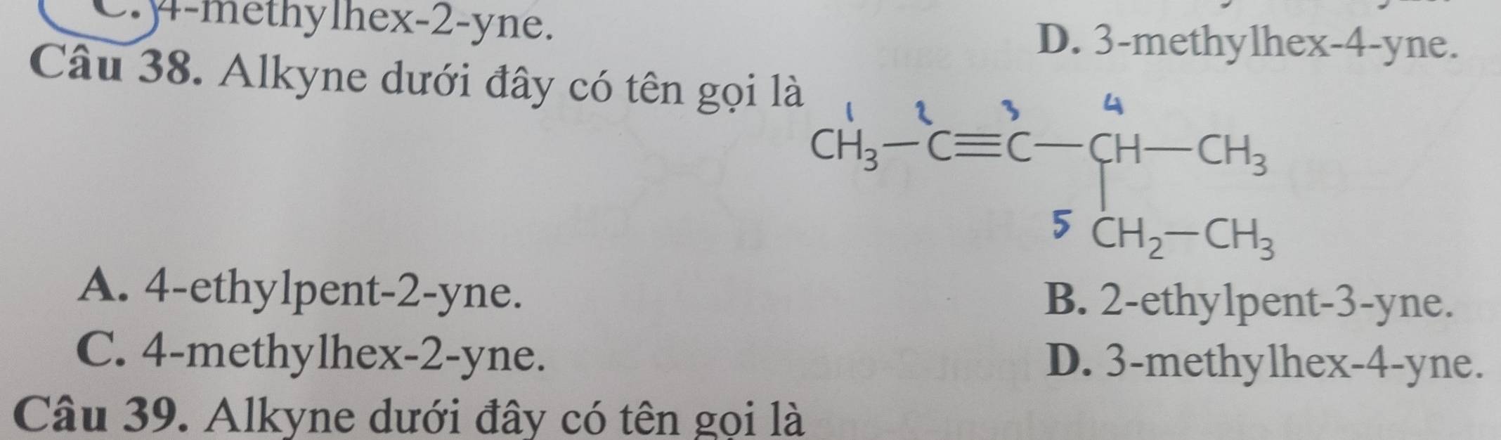 C.y-methylhex-2-yne.
D. 3-methylhex-4-yne.
Câu 38. Alkyne dưới đây có tên gọi
A. 4-ethylpent-2-yne. B. 2-ethylpent-3-yne.
C. 4-methylhex-2-yne. D. 3-methylhex-4-yne.
Câu 39. Alkyne dưới đây có tên gọi là