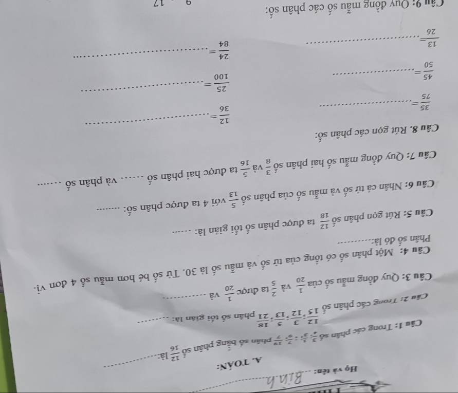 Họ và tên: 
_ 
A. TOáN: 
Câu 1: Trong các phân số  3/4 ,  1/3 ;  7/9 ;  19/7  phân số bằng phân số  12/16  là: 
_ 
Câu 2: Trong các phân số  12/15 ;  3/12 ;  5/13 ;  18/21  phân số tối giản là:_ 
* Câu 3: Quy đồng mẫu số của  1/20  và  2/5  ta được  1/20  và_ 
_ 
Câu 4: Một phân số có tổng của tử số và mẫu số là 30. Tử số bé hơn mẫu số 4 đơn vị- 
Phân số đó là: 
Câu 5: Rút gọn phân số  12/18  ta được phân số tối giản là:_ 
Câu 6: Nhân cả tử số và mẫu số của phân số  5/13  với 4 ta được phân số:_ 
Câu 7: Quy đồng mẫu số hai phân số  3/8  và  5/16  ta được hai phân số ._ và phân số_ 
_ 
Câu 8. Rút gọn các phân số:
 12/36 =
_  35/75 =
 25/100 =
_ 
_ 
_  45/50 =
 24/84 =
 13/26 = _ 
Câu 9: Quy đồng mẫu số các phân số: 
q 17