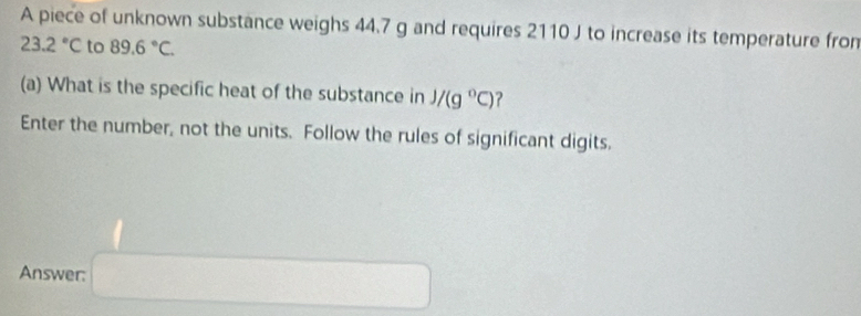 A piece of unknown substance weighs 44.7 g and requires 2110 J to increase its temperature from
23.2°C to 89.6°C. 
(a) What is the specific heat of the substance in J/(g°C) ? 
Enter the number, not the units. Follow the rules of significant digits. 
Answer: □