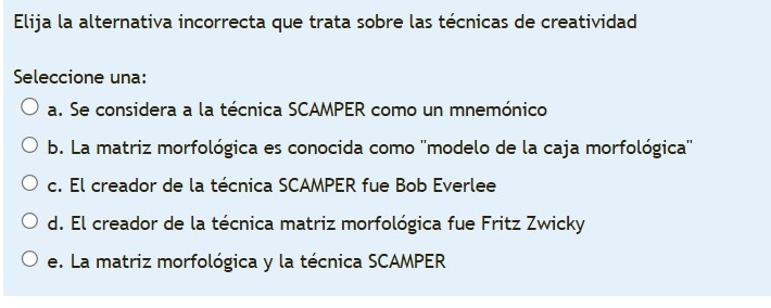 Elija la alternativa incorrecta que trata sobre las técnicas de creatividad
Seleccione una:
a. Se considera a la técnica SCAMPER como un mnemónico
b. La matriz morfológica es conocida como ''modelo de la caja morfológica''
c. El creador de la técnica SCAMPER fue Bob Everlee
d. El creador de la técnica matriz morfológica fue Fritz Zwicky
e. La matriz morfológica y la técnica SCAMPER