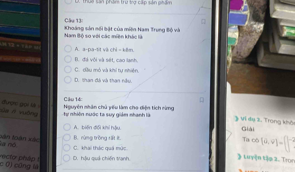 D. thuế sản phẩm trừ trợ cấp sản phẩm
Câu 13:
Khoáng sản nối bật của miền Nam Trung Bộ và
Nam Bộ so với các miền khác là
hP i TARPM
A. a-pa-tit và chì − kẽm.
B. đá vôi và sét, cao lanh.
C. dầu mỏ và khí tự nhiên.
D. than đá và than nâu.
Câu 14:
được gọi là v Nguyên nhân chủ yếu làm cho diện tích rừng
của r vuông tự nhiên nước ta suy giảm nhanh là
Ví đụ 2. Trong khôi
A. biến đối khí hậu. Giải
bàn toàn xác
B. rừng trồng rất ít.
Ta có [vector a,vector v]=(|-2
la nó.
C. khai thác quá mức.
vecto pháp D. hậu quả chiến tranh.
Luyện tập 2. Tron
c 0) cũng là