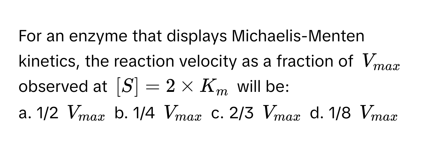 For an enzyme that displays Michaelis-Menten kinetics, the reaction velocity as a fraction of $V_max$ observed at $[S] = 2 * K_m$ will be:

a. 1/2 $V_max$ b. 1/4 $V_max$ c. 2/3 $V_max$ d. 1/8 $V_max$