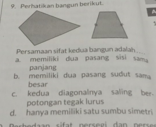 Perhatikan bangun berikut.
A
1
Persamaan sifat kedua bangun adalah ...
a. memiliki dua pasang sisi sama
panjang
b. memiliki dua pasang sudut sama
besar
c. kedua diagonalnya saling ber-
potongan tegak lurus
d. hanya memiliki satu sumbu simetri