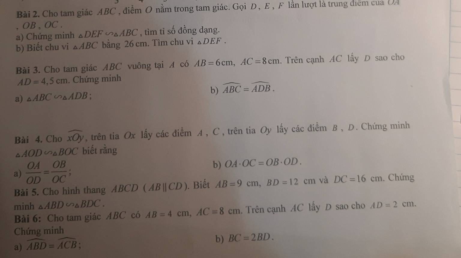 Cho tam giác ABC , điểm O nằm trong tam giác. Gọi D, E, F lần lượt là trung điểm của UA 
, OB , OC. 
a) Chứng minh △ DEF∽ △ ABC , tìm tỉ số đồng dạng. 
b) Biết chu vi △ ABC bằng 26 cm. Tìm chu vi △ DEF. 
Bài 3. Cho tam giác ABC vuông tại A có AB=6cm, AC=8cm. Trên cạnh AC lấy D sao cho
AD=4,5cm. Chứng minh 
a) △ ABC∽ △ ADB : b) widehat ABC=widehat ADB. 
Bài 4. Cho widehat xOy , trên tia Ox lấy các điểm A , C, trên tia Oy lấy các điểm B , D. Chứng minh
△ AOD∽ △ BOC biết rằng 
a)  OA/OD = OB/OC  : 
b) OA· OC=OB· OD. 
Bài 5. Cho hình thang ABCD (ABparallel CD). Biết AB=9cm, BD=12cm và DC=16cm. Chứng 
minh △ ABD∽ △ BDC. 
Bài 6: Cho tam giác ABC có AB=4cm, AC=8cm Trên cạnh AC lấy D sao cho AD=2cm. 
Chứng minh 
a) widehat ABD=widehat ACB; 
b) BC=2BD.