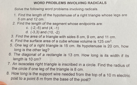 WORD PROBLEMS INVOLVING RADICALS 
Solve the following word problems involving radicals. 
1. Find the length of the hypotenuse of a right triangle whose legs are
5 cm and 12 cm. 
2. Find the length of the segment whose endpoints are: 
C. (-2,-5) and (4,-1)
d. (-3,3) and (10,-2)
3. Find the area of a triangle with sides 8 cm, 9 cm, and 11 cm. 
4. Find the surface area of a cube whose volume is 125cm^3. 
5. One leg of a right triangle is 15 cm. Its hypotenuse is 20 cm, how 
long is the other leg? 
6. The diagonal of a rectangle is 13 cm. How long is its width if its 
length is 10 cm? 
7. An isosceles right triangle is inscribed in a circle. Find the radius of 
the circle if one leg of the triangle is 8 cm. 
8. How long is the support wire needed from the top of a 10 m electric 
post to a point 8 m from the base of the post?