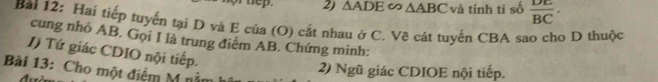 △ ADE∽ △ ABC và tính ti số  DE/BC ·
Bài 12: Hai tiếp tuyến tại D và E của (O) cắt nhau ở C. Vẽ cát tuyến CBA sao cho D thuộc 
cung nhỏ AB. Gọi I là trung điệm AB. Chứng minh: 
J) Tứ giác CDIO nội tiếp. 
Bài 13: Cho một điểm M nả 
2) Ngũ giác CDIOE nội tiếp.