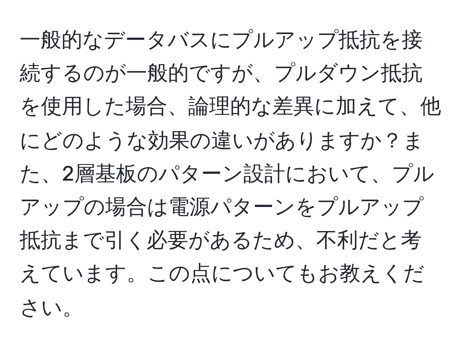 一般的なデータバスにプルアップ抵抗を接続するのが一般的ですが、プルダウン抵抗を使用した場合、論理的な差異に加えて、他にどのような効果の違いがありますか？また、2層基板のパターン設計において、プルアップの場合は電源パターンをプルアップ抵抗まで引く必要があるため、不利だと考えています。この点についてもお教えください。