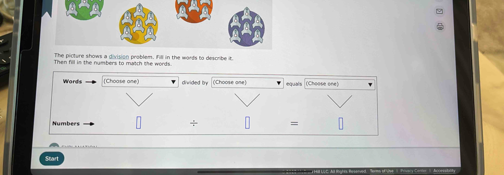 The picture shows a division problem. Fill in the words to describe it. 
Then fill in the numbers to match the words. 
Words (Choose one) divided by (Choose one) equals (Choose one) 
Numbers : = 
Start 
Accessibility